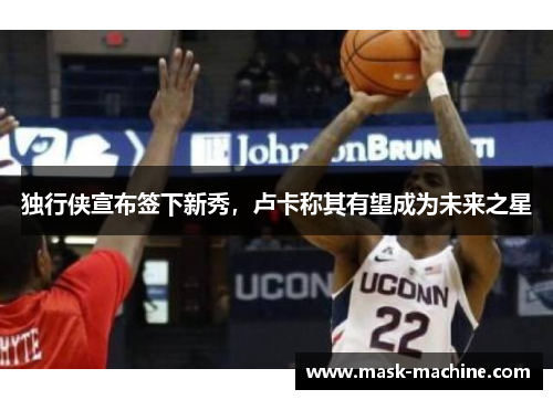 独行侠宣布签下新秀，卢卡称其有望成为未来之星