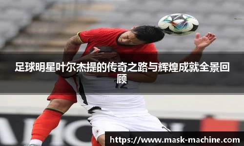 足球明星叶尔杰提的传奇之路与辉煌成就全景回顾